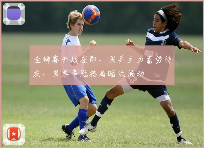 全锦赛开战在即，国乒主力蓄势待发，男单争冠格局暗流涌动