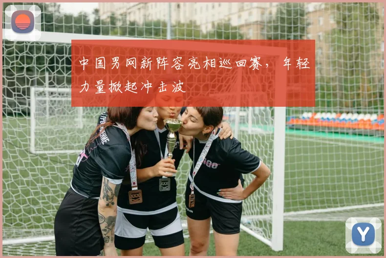 中国男网新阵容亮相巡回赛，年轻力量掀起冲击波