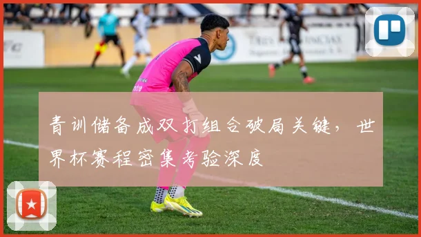 青训储备成双打组合破局关键，世界杯赛程密集考验深度