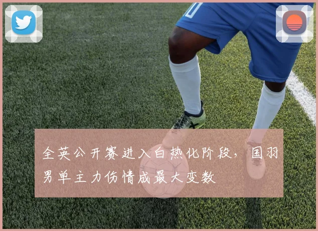 全英公开赛进入白热化阶段，国羽男单主力伤情成最大变数