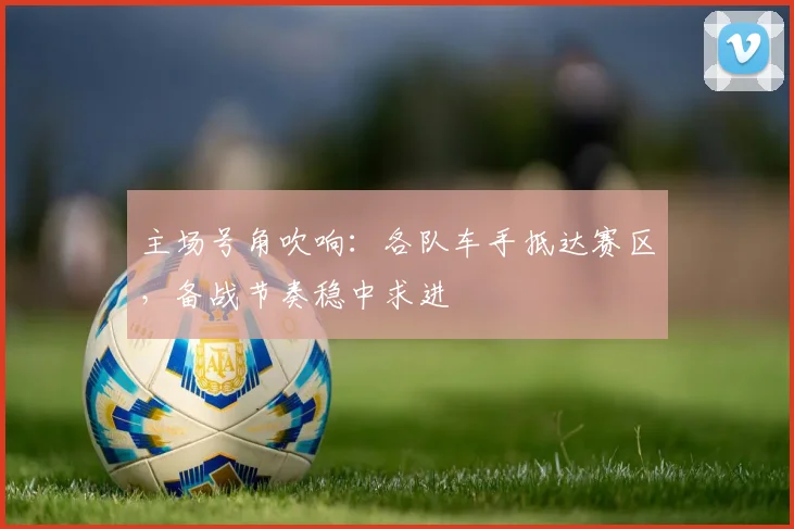 主场号角吹响：各队车手抵达赛区，备战节奏稳中求进