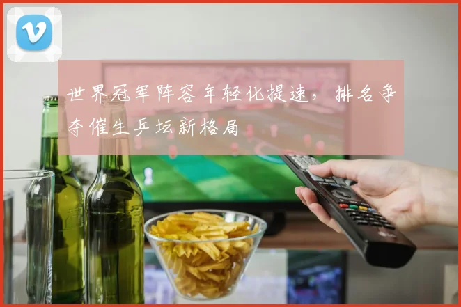 世界冠军阵容年轻化提速，排名争夺催生乒坛新格局