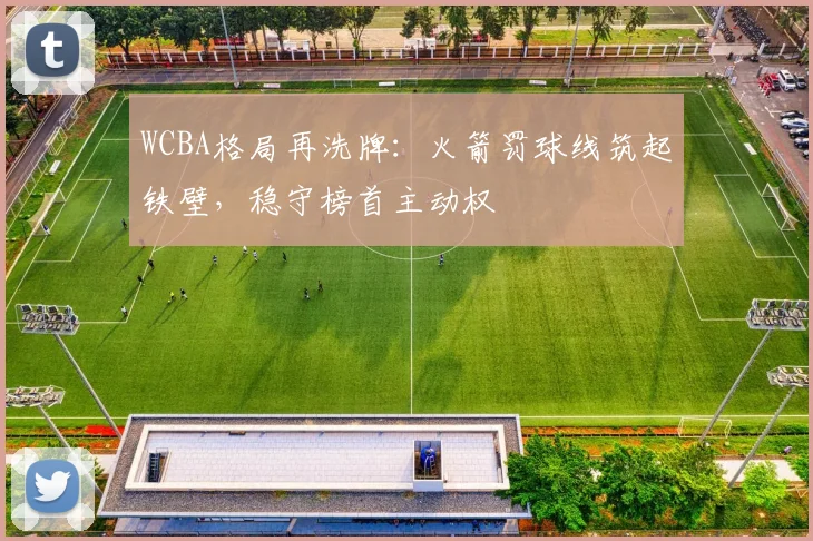 WCBA格局再洗牌：火箭罚球线筑起铁壁，稳守榜首主动权
