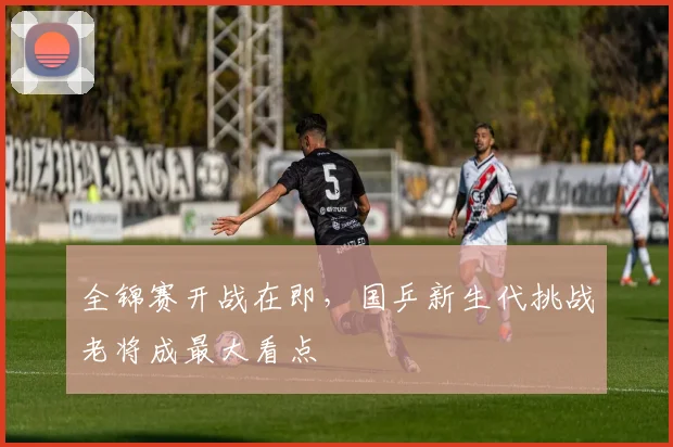 全锦赛开战在即，国乒新生代挑战老将成最大看点