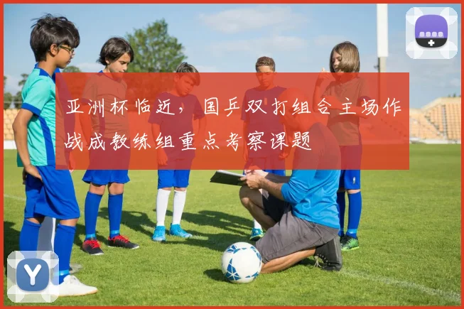 亚洲杯临近，国乒双打组合主场作战成教练组重点考察课题