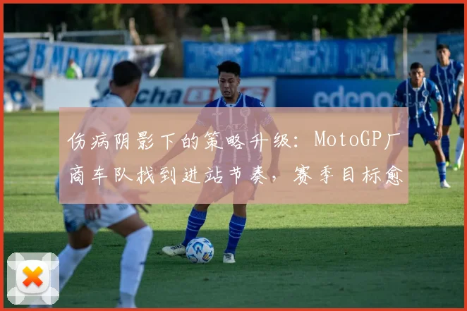 伤病阴影下的策略升级：MotoGP厂商车队找到进站节奏，赛季目标愈发清晰