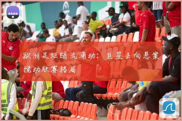 欧洲足坛暗流涌动：巨星去向悬案搅动联赛格局