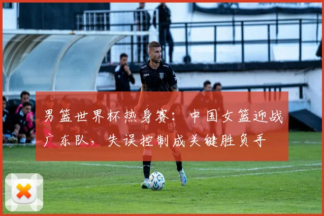 男篮世界杯热身赛：中国女篮迎战广东队，失误控制成关键胜负手