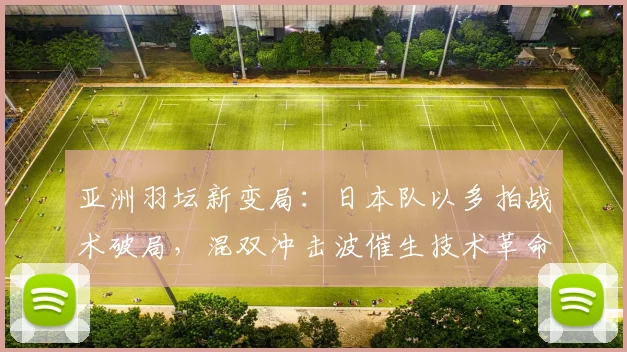 亚洲羽坛新变局：日本队以多拍战术破局，混双冲击波催生技术革命