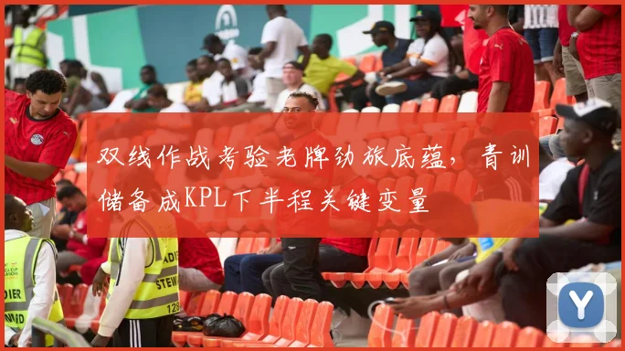 双线作战考验老牌劲旅底蕴，青训储备成KPL下半程关键变量