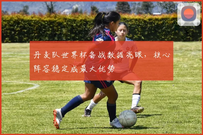 丹麦队世界杯备战数据亮眼，核心阵容稳定成最大优势