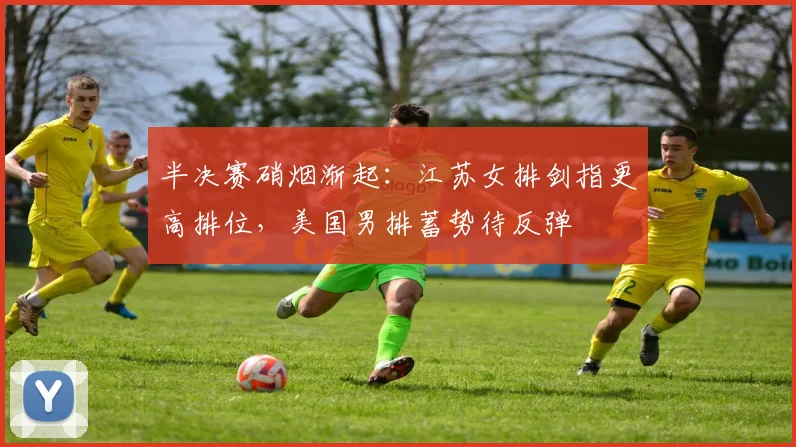 半决赛硝烟渐起：江苏女排剑指更高排位，美国男排蓄势待反弹