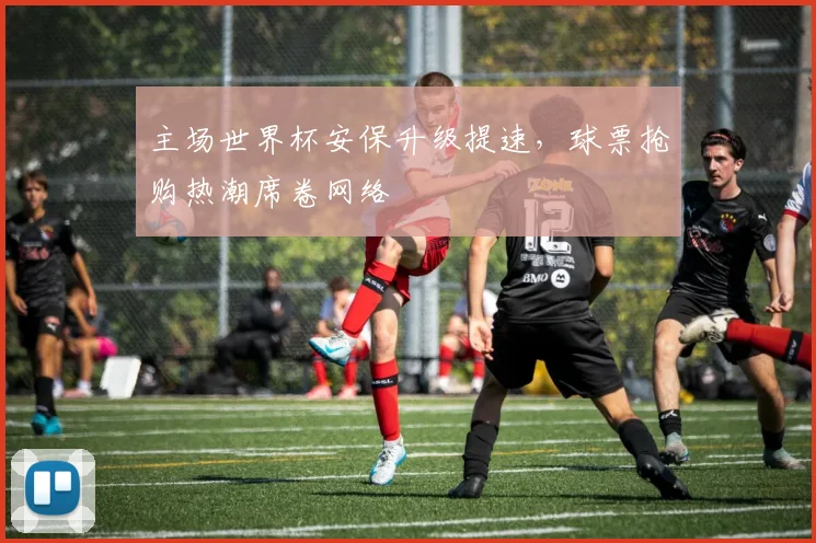 主场世界杯安保升级提速，球票抢购热潮席卷网络