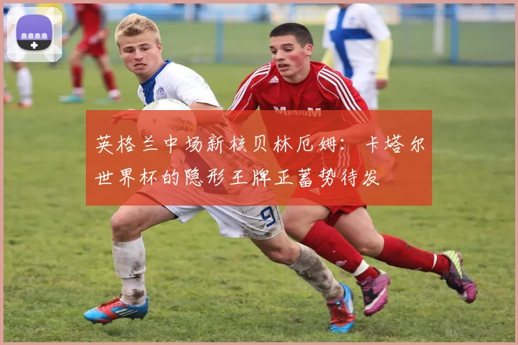 英格兰中场新核贝林厄姆：卡塔尔世界杯的隐形王牌正蓄势待发