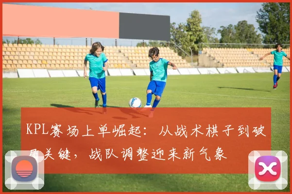 KPL赛场上单崛起：从战术棋子到破局关键，战队调整迎来新气象