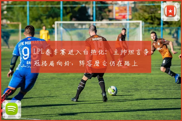 LPL春季赛进入白热化：主帅坦言争冠格局向好，阵容磨合仍在路上