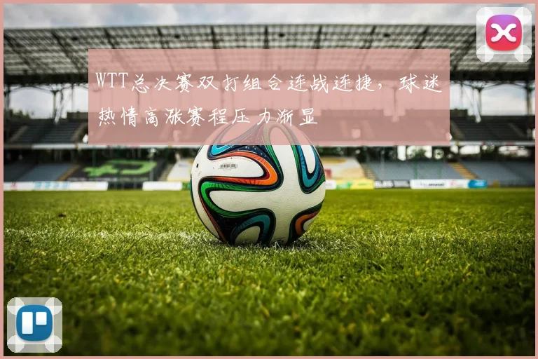 WTT总决赛双打组合连战连捷，球迷热情高涨赛程压力渐显