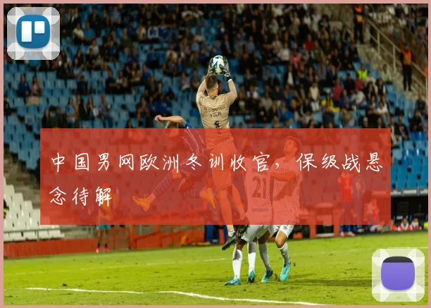 中国男网欧洲冬训收官，保级战悬念待解