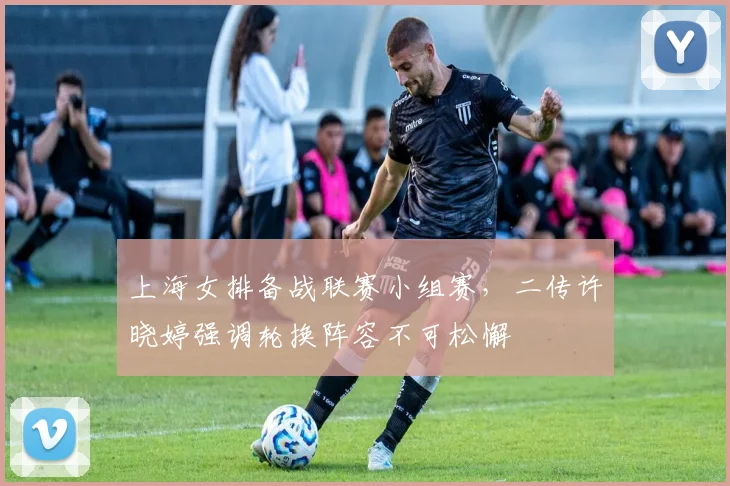 上海女排备战联赛小组赛，二传许晓婷强调轮换阵容不可松懈