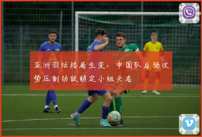 亚洲羽坛格局生变，中国队后场攻势压制劲敌锁定小组头名