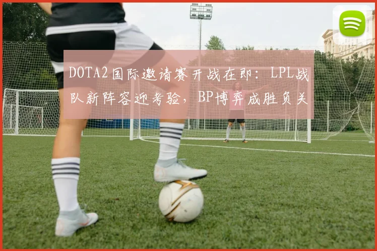 DOTA2国际邀请赛开战在即：LPL战队新阵容迎考验，BP博弈成胜负关键