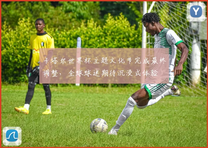 卡塔尔世界杯主题文化节完成最终调整，全球球迷期待沉浸式体验