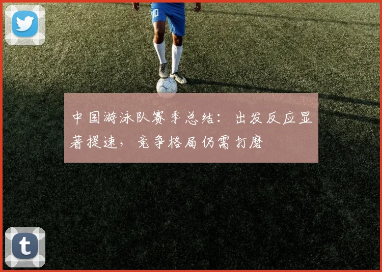 中国游泳队赛季总结：出发反应显著提速，竞争格局仍需打磨