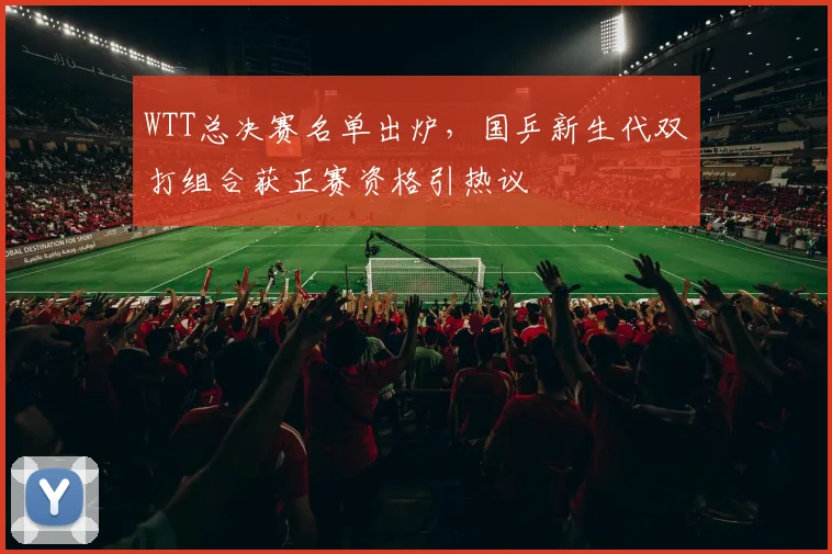 WTT总决赛名单出炉，国乒新生代双打组合获正赛资格引热议