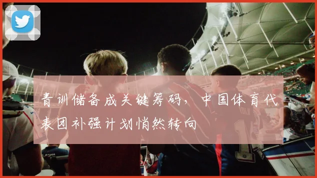 青训储备成关键筹码，中国体育代表团补强计划悄然转向