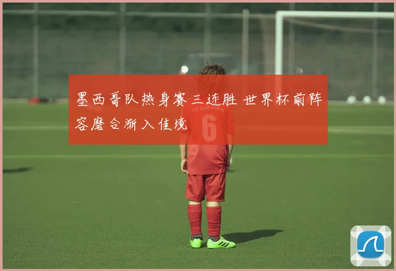 墨西哥队热身赛三连胜 世界杯前阵容磨合渐入佳境
