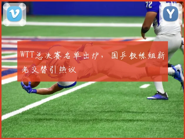 WTT总决赛名单出炉，国乒教练组新老交替引热议