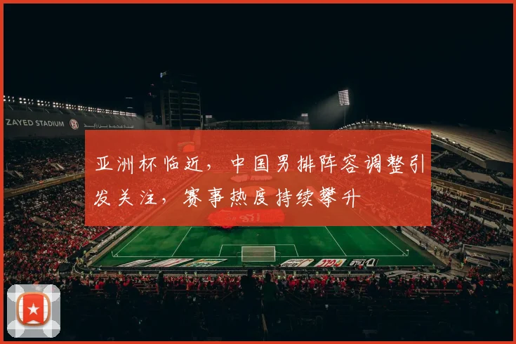 亚洲杯临近，中国男排阵容调整引发关注，赛事热度持续攀升