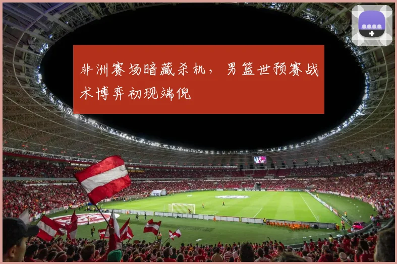 非洲赛场暗藏杀机，男篮世预赛战术博弈初现端倪