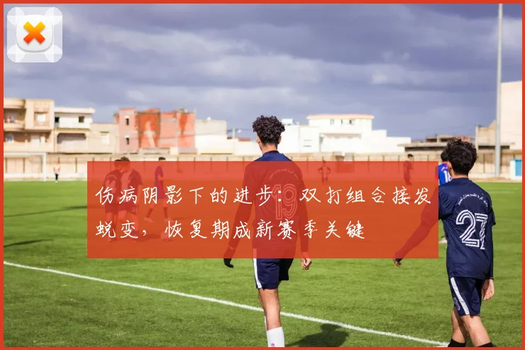 伤病阴影下的进步：双打组合接发蜕变，恢复期成新赛季关键