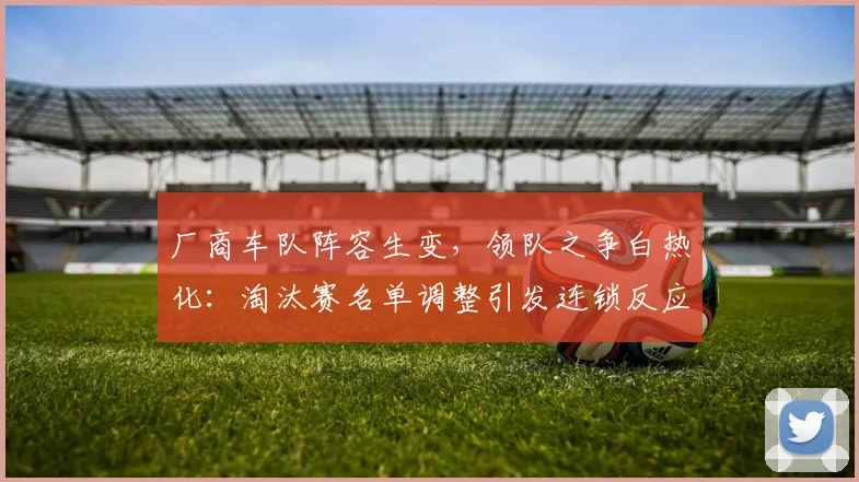 厂商车队阵容生变，领队之争白热化：淘汰赛名单调整引发连锁反应