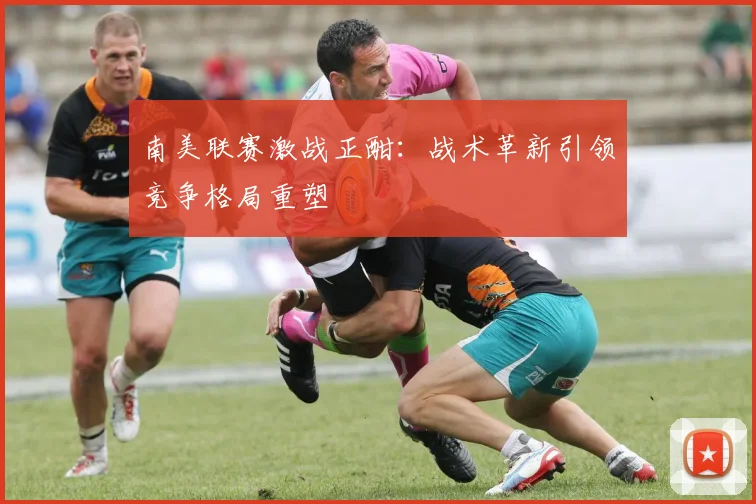 南美联赛激战正酣：战术革新引领竞争格局重塑