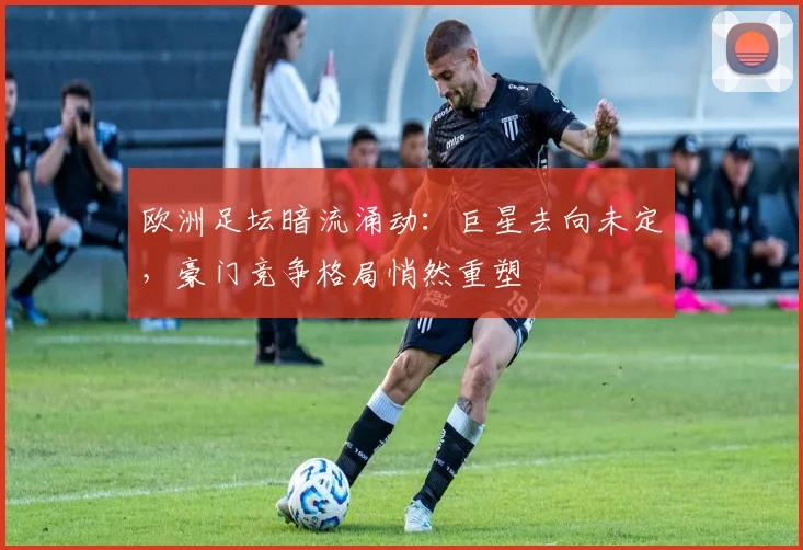 欧洲足坛暗流涌动：巨星去向未定，豪门竞争格局悄然重塑